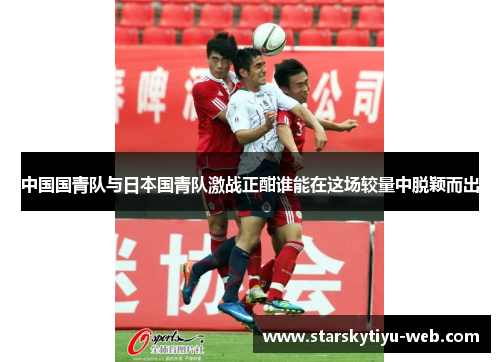 中国国青队与日本国青队激战正酣谁能在这场较量中脱颖而出